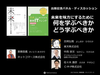 未来を味方にするために
何を学ぶべきか
どう学ぶべきか
2017.06.06 / 斎藤昌義・ネットコマース
出版記念パネル・ディスカッション
ネットコマース株式会社
斎藤昌義 さいとう まさのり
楽天株式会社
吉岡弘隆 よしおか ひろたか
デジタルハリウッド大学
国際大学GLOCOM
中西 崇文 なかにし たかふみ
佐々木 康彦 ささき やすひこ
C-M-P株式会社
 