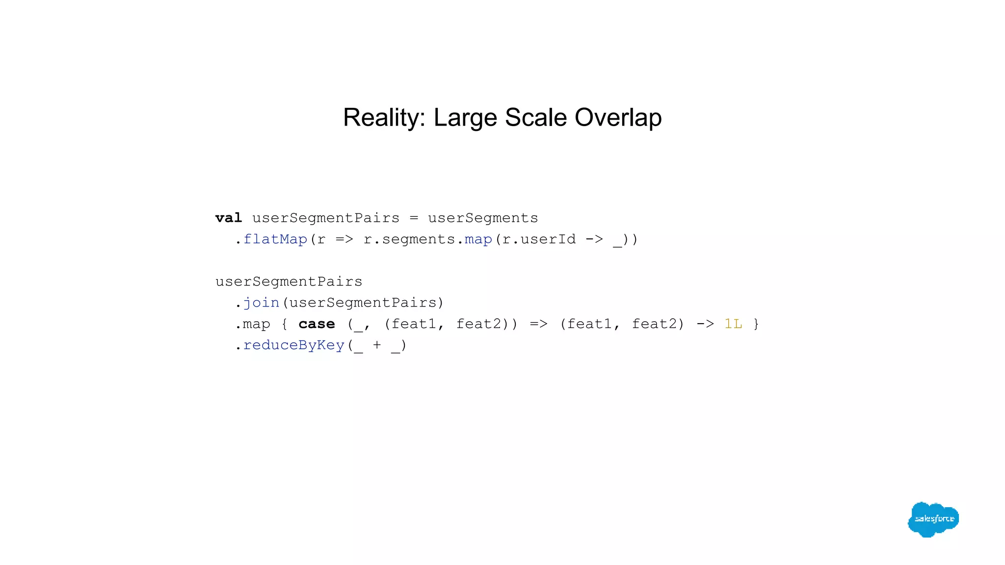 Reality: Large Scale Overlap
val userSegmentPairs = userSegments
.flatMap(r => r.segments.map(r.userId -> _))
userSegmentPairs
.join(userSegmentPairs)
.map { case (_, (feat1, feat2)) => (feat1, feat2) -> 1L }
.reduceByKey(_ + _)
 