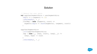 Solution
// Reduce the user space
val aggrUserSegmentPairs = userSegmentPairs
.map(r => r.segments -> 1L)
.reduceByKey(_ + _)
.flatMap { case (segments, count) =>
segments.map(s => (hash(segments), (segment, count))
}
aggrUserSegmentPairs
.join(aggrUserSegmentPairs)
.map { case (_, (seg1, count), (seg2, _)) =>
(seg1, seg2) -> count
}
.reduceByKey(_ + _)
 