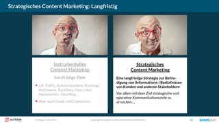 Strategisches
Content Marketing
Eine langfristige Strategie zur Befrie-
digung von (Informations-) Bedürfnissen
von Kunden und anderen Stakeholdern
Vor allem mit dem Ziel strategische und
operative Kommunikationsziele zu
erreichen….
Instrumentelles
Content Marketing
kurzfristige Ziele
▪ z.B. Traffic, Aufmerksamkeit, Rankings,
Reichweite, Backlinks, Fans, Likes,
Abonnenten, Upselling…
▪ Aber auch Leads und Conversion
Strategisches Content Marketing: Langfristig
copyright Scompler GmbH (alle Rechte vorbehalten) 10Freitag, 9. Juni 2017
 