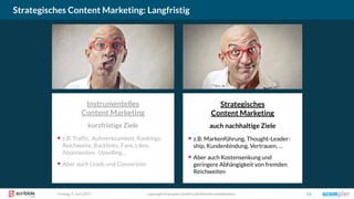 Strategisches
Content Marketing
auch nachhaltige Ziele
▪ z.B: Markenführung, Thought-Leader-
ship, Kundenbindung, Vertrauen, …
▪ Aber auch Kostensenkung und
geringere Abhängigkeit von fremden
Reichweiten
Instrumentelles
Content Marketing
kurzfristige Ziele
▪ z.B. Traffic, Aufmerksamkeit, Rankings,
Reichweite, Backlinks, Fans, Likes,
Abonnenten, Upselling…
▪ Aber auch Leads und Conversion
Strategisches Content Marketing: Langfristig
copyright Scompler GmbH (alle Rechte vorbehalten) 11Freitag, 9. Juni 2017
 