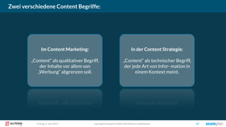 Zwei verschiedene Content Begriffe:
copyright Scompler GmbH (alle Rechte vorbehalten) 14Freitag, 9. Juni 2017
Im Content Marketing:
„Content“ als qualitativer Begriff,
der Inhalte vor allem von
„Werbung“ abgrenzen soll.
In der Content Strategie:
„Content“ als technischer Begriff,
der jede Art von Infor- mation in
einem Kontext meint.
 