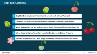 Freitag, 9. Juni 2017 copyright Scompler GmbH (alle Rechte vorbehalten) 93
Tipps zum Abschluss
Lassen Sie sich aber nicht verrückt machen – immer ein Schritt nach dem anderen2.
Wenn Sie es einfach machen wollen, arbeiten Sie mit Planung und Strategie in Ihrem Silo3.
Wenn Sie es richtig machen wollen, verstehen Sie, dass es ein Change Prozess ist4.
Nehmen Sie Ihre Leute mit – jeder Schritt sollte einen sofort spürbaren Nutzen bieten!5.
Es gibt im Bereich „Content Marketing“ für uns alle noch sehr viel Potenzial1.
 