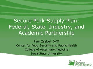 Secure Pork Supply Plan:
Federal, State, Industry, and
Academic Partnership
Pam Zaabel, DVM
Center for Food Security and Public Health
College of Veterinary Medicine
Iowa State University
 