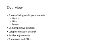 Overview
• Forces driving world pork markets
• The US
• China
• Europe
• US Competitive position
• Long term export outlook
• Border adjustments
• Trade wars and FTAs
 