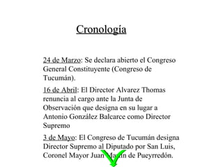 Cronología 24 de Marzo : Se declara abierto el Congreso General Constituyente (Congreso de Tucumán). 16 de Abril : El Director Alvarez Thomas renuncia al cargo ante la Junta de Observación que designa en su lugar a Antonio González Balcarce como Director Supremo 3 de Mayo : El Congreso de Tucumán designa Director Supremo al Diputado por San Luis, Coronel Mayor Juan Martín de Pueyrredón. 