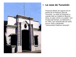 La casa de Tucumán Francisca Bazán de Laguna era la dueña de la histórica casa de Tucumán. La cedió al Congreso y, cuando éste se instaló en Buenos Aires, la casa volvió a su poder. Con el paso del tiempo, se deterioró y, en 1947, fue reconstruida tal como era en 1816 y declarada "monumento histórico nacional".  