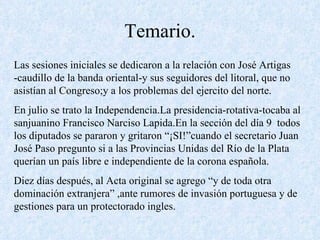 Temario. Las sesiones iniciales se dedicaron a la relación con José Artigas -caudillo de la banda oriental-y sus seguidores del litoral, que no asistían al Congreso;y a los problemas del ejercito del norte. En julio se trato la Independencia.La presidencia-rotativa-tocaba al sanjuanino Francisco Narciso Lapida.En la sección del día 9  todos los diputados se pararon y gritaron “¡SI!”cuando el secretario Juan José Paso pregunto si a las Provincias Unidas del Río de la Plata querían un país libre e independiente de la corona española. Diez días después, al Acta original se agrego “y de toda otra dominación extranjera” ,ante rumores de invasión portuguesa y de gestiones para un protectorado ingles. 