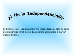 Al fin la Independencia!!!!! El Congreso de Tucumán declaro la Independencia, pero no pudo promulgar una constitución. La desunión comenzaba a marcar nuestra historia. 