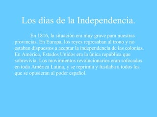 Los días de la Independencia. En 1816, la situación era muy grave para nuestras provincias. En Europa, los reyes regresaban al trono y no estaban dispuestos a aceptar la independencia de las colonias. En América, Estados Unidos era la única república que sobrevivía. Los movimientos revolucionarios eran sofocados en toda América Latina, y se reprimía y fusilaba a todos los que se opusieran al poder español.   
