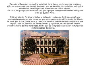 También el Paraguay rechazó la autoridad de la Junta, por lo que ésta envió un ejército, comandado por Manuel Belgrano, que fue vencido. Sin embargo, se logró la neutralidad del Paraguay en nuestra lucha contra España. En 1811, los paraguayos formaron una junta propia, independiente tanto de España como de Buenos Aires.  El Virreinato del Perú fue el baluarte del poder realista en América. Anexó a su territorio las provincias alto peruanas que antes pertenecían al Virreinato del Río de la Plata, por lo que, entre 1810 y 1815, los patriotas realizaron tres campañas a esa región. Tras las derrotas de Venta y Media y Sipe Sipe, el Alto Perú se separó definitivamente del Río de la Plata, hecho que se completó en 1825 con la fundación de la República de Bolivia. Cabildo de Asunción 