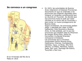 Se convoca a un congreso  En 1815, las autoridades de Buenos Aires redactaron el Estatuto Provisional, documento en que se ordenaba a las provincias que eligieran diputados para integrar un congreso constituyente que se reuniría en Tucumán. Se decidió que esa provincia fuera la sede por estar ubicada en el centro del ex Virreinato y para evitar un nuevo protagonismo de Buenos Aires. Según el Estatuto, las provincias podían elegir 1 diputado por cada 15.000 habitantes. Esto favorecía a Buenos Aires, la más poblada, por lo que las provincias que estaban bajo la influencia de Artigas (Entre Ríos, Santa Fe, Corrientes y la Banda Oriental) rechazaron el Estatuto.  Las provincias que sí enviaron congresales fueron Buenos Aires, Catamarca, Charcas, Cochabamba, Córdoba, Jujuy, La Rioja, Alto Perú (Moxos, La Plata), Mendoza, Potosí, Salta, San Juan, Santiago del Estero, Tucumán y San Luis. El ex Virreinato del Río de la Plata en 1816  