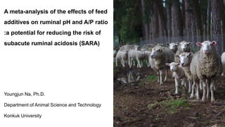 A meta-analysis of the effects of feed
additives on ruminal pH and A/P ratio
:a potential for reducing the risk of
subacute ruminal acidosis (SARA)
Youngjun Na, Ph.D.
Department of Animal Science and Technology
Konkuk University
 
