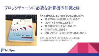 ブロックチェーンに必要な計算機の知識とは
「アルゴリズム イントロダクション読んだ？」
● 暗号プロトコル設計したことある？
● コンパイラ作ったことある？
● 独自言語つくってみたくない？
● CPU 作ったことある？
● ブロックチェーン OS ってカッコよくない？
元ネタ : エンジニアが作ってみたい三大オレオレ (要出典)
(だいぶ誇張がありますことをご承知ください...)
 