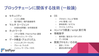 ブロックチェーンに関係する技術 (一般論)
● セキュリティ
○ ハッシュ関数
○ 電子署名 / 楕円曲線暗号
● マルチ エージェント
○ 合意形成問題 / 非同期処理
● ネットワーク
○ ソケット管理 / Peer-to-Peer 通信
○ 分散ハッシュ テーブル
● データ構造・アルゴリズム
○ ハッシュ木 (マークル木)
○ ブルーム フィルタ
○ ハッシュ テーブル / KVS
● OS
○ プロセス / スレッド管理
○ メモリ管理 / GC
○ 排他処理 / セマフォ
○ ファイル システム
● コンパイラ関連 / script 実行等
● 情報数学
○ 確率論 / 誕生日パラドックス
○ データ圧縮
● 開発プロセス / その他
○ 設計 / テスト
○ 適切な例外処理
 