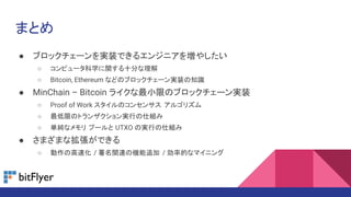 まとめ
● ブロックチェーンを実装できるエンジニアを増やしたい
○ コンピュータ科学に関する十分な理解
○ Bitcoin, Ethereum などのブロックチェーン実装の知識
● MinChain – Bitcoin ライクな最小限のブロックチェーン実装
○ Proof of Work スタイルのコンセンサス アルゴリズム
○ 最低限のトランザクション実行の仕組み
○ 単純なメモリ プールと UTXO の実行の仕組み
● さまざまな拡張ができる
○ 動作の高速化 / 署名関連の機能追加 / 効率的なマイニング
 