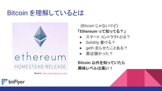 Bitcoin を理解しているとは
　(Bitcoin じゃないけど)
「Ethereum って知ってる？」
● スマート コントラクトとは？
● Solidity 書ける？
● geth 走らせたことある？
● 最近儲かった？
Bitcoin 以外を知っていたら
興味レベルは高い！
(Source: https://www.ethereum.org/)
 