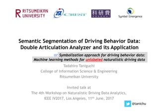 Semantic Segmentation of Driving Behavior Data:
Double Articulation Analyzer and its Application
Tadahiro Taniguchi
College of Information Science & Engineering
Ritsumeikan University
Invited talk at
The 4th Workshop on Naturalistic Driving Data Analytics,
IEEE IV2017, Los Angeles, 11th June, 2017
@tanichu
Machine learning methods for unlabeled naturalistic driving data
Symbolization approach for driving behavior data:
 