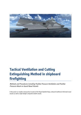  
 
 
 
 
 
 
 
 
 
 
 
 
 
 
 
 
 
Tactical Ventilation and Cutting
Extinguishing Method in shipboard
firefighting
 
Methods and Procedures including Positive Pressure Ventilation and Positive
Pressure Attack on board Naval Vessels
A discussion on studies and practical results of the Royal Swedish Navy; onboard traditional mild steel naval
vessels as well as light weight composite stealth vessels
  	
 
