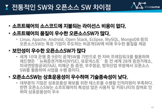 • 소프트웨어의 소스코드에 지불되는 라이선스 비용이 없다.
• 소프트웨어의 품질이 우수한 오픈소스SW가 많다.
• Linux, Apache, Android, Open Stack, Eclipse, MySQL, MongoDB 등의
오픈소스SW는 특정 기업이 주도하는 비공개SW에 비해 우수한 품질을 제공
• 보안성이 우수한 오픈소스SW가 많다
• 세계 10대 은행 중 9곳이 공개SW를 기반으로 한 자바 프레임워크를 활용하며
레드햇은 ＇뉴욕증권거래서(NYSE), 유로넥스트＇ 등 전 세계 28개 증권거래소,
미국연방항공국(FAA), 미해군 등 증권, 우주항공, 방위산업 부문에서 오픈소스
SW를 활용하여 사업을 수행 중이다.
• 오픈소스SW는 상호운용성이 우수하며 기술종속성이 낮다.
• 대부분의 기업은 상호운용성 확보를 위한 테스트를 수행할 인적자원이 부족하다.
반면 오픈소스SW는 소프트웨어의 특성상 많은 사용자 및 커뮤니티의 참여로 인
하여 상호운용성이 우수
전통적인 SW와 오픈소스 SW 차이점
10
 