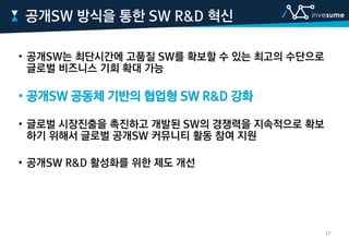 • 공개SW는 최단시간에 고품질 SW를 확보할 수 있는 최고의 수단으로
글로벌 비즈니스 기회 확대 가능
• 공개SW 공동체 기반의 협업형 SW R&D 강화
• 글로벌 시장진출을 촉진하고 개발된 SW의 경쟁력을 지속적으로 확보
하기 위해서 글로벌 공개SW 커뮤니티 활동 참여 지원
• 공개SW R&D 활성화를 위한 제도 개선
공개SW 방식을 통한 SW R&D 혁신
17
 