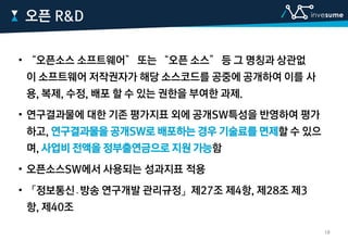 • “오픈소스 소프트웨어” 또는 “오픈 소스” 등 그 명칭과 상관없
이 소프트웨어 저작권자가 해당 소스코드를 공중에 공개하여 이를 사
용, 복제, 수정, 배포 할 수 있는 권한을 부여한 과제.
• 연구결과물에 대한 기존 평가지표 외에 공개SW특성을 반영하여 평가
하고, 연구결과물을 공개SW로 배포하는 경우 기술료를 면제할 수 있으
며, 사업비 전액을 정부출연금으로 지원 가능함
• 오픈소스SW에서 사용되는 성과지표 적용
• 「정보통신․방송 연구개발 관리규정」제27조 제4항, 제28조 제3
항, 제40조
오픈 R&D
18
 