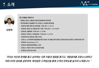 소개
현) 인베슘 대표이사
- 한중일 오픈소스활성화 포럼 표준화분과 한국위원
- 한국정보통신기술협회(TTA) 오픈소스 표준화 분과위원
• 공개SW 분류 체계 및 프로파일: TTAK.KO-11.0110
• 공개SW 성숙도 및 적용성 평가 지침: TTAK.KO-11.0133/R1
• 공개SW 교환명세: TTAK.KO-11.0182
• 공개SW 거버넌스 프레임워크: TTAK.KO-11.0176
• 비공개SW의 공개SW 전환 가이드
• 오픈소스 소프트웨어 활성화를 위한 성숙도 및 적용성 평가모델 (OSMAAM)의 설계 및 구현에 관한 연구
• 공개SW Governance v1.0
• 공개SW 정보화전략계획(o-ISP)
• 오픈소스기업의 서비스수준 평가모델
• 공개SW 도입가이드라인
“우리는 비슷한 문제를 풀고 싶어하는 다른 이들과 협업을 즐기고, 개발결과를 오픈소스화하고
커뮤니티와 정보를 공유하며, 애자일한 고객접근을 통해 고객의 만족도를 높이려 노력합니다. ”
김형채
2
 