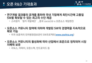 • 연구개발 결과물의 공개를 통하여 국내 기업에게 최단시간에 고품질
SW를 확보할 수 있는 최고의 수단 제공
• 스리랑카 ‘랑카 개발재단’, 중국 cocos2d-x 오픈소스 게임엔진
• 오픈소스 커뮤니티 참여에 의하여 개발된 SW의 경쟁력을 지속적으로
확보 가능
• 미국 보훈처의 전자병원정보관리 SW프로젝트(www.osehra.org)
• 오픈소스 커뮤니티의 활성화에 따라 산업에서 표준으로 정착되어 시장
지배력 보유
• 리눅스, 아파치, 오픈스택, 안드로이드 등
오픈 R&D 기대효과
20
 