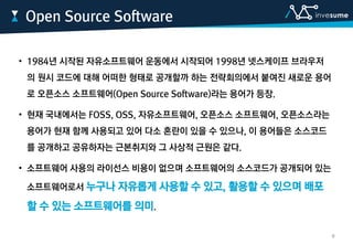 • 1984년 시작된 자유소프트웨어 운동에서 시작되어 1998년 넷스케이프 브라우저
의 원시 코드에 대해 어떠한 형태로 공개할까 하는 전략회의에서 붙여진 새로운 용어
로 오픈소스 소프트웨어(Open Source Software)라는 용어가 등장.
• 현재 국내에서는 FOSS, OSS, 자유소프트웨어, 오픈소스 소프트웨어, 오픈소스라는
용어가 현재 함께 사용되고 있어 다소 혼란이 있을 수 있으나, 이 용어들은 소스코드
를 공개하고 공유하자는 근본취지와 그 사상적 근원은 같다.
• 소프트웨어 사용의 라이선스 비용이 없으며 소프트웨어의 소스코드가 공개되어 있는
소프트웨어로서 누구나 자유롭게 사용할 수 있고, 활용할 수 있으며 배포
할 수 있는 소프트웨어를 의미.
Open Source Software
9
 