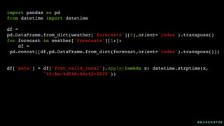 @ M A R G R I E T G R
import pandas as pd
from datetime import datetime
df =
pd.DataFrame.from_dict(weather['forecasts'][0],orient='index').transpose()
for forecast in weather['forecasts'][1:]:
df =
pd.concat([df,pd.DataFrame.from_dict(forecast,orient='index').transpose()])
df['date'] = df['fcst_valid_local'].apply(lambda x: datetime.strptime(x,
'%Y-%m-%dT%H:%M:%S+0200'))
 