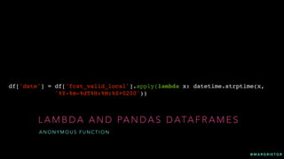 @ M A R G R I E T G R
L A M B D A A N D PA N D A S D ATA F R A M E S
A N O N Y M O U S F U N C T I O N
df['date'] = df['fcst_valid_local'].apply(lambda x: datetime.strptime(x,
'%Y-%m-%dT%H:%M:%S+0200'))
 