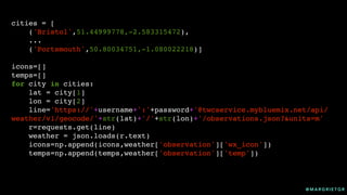 @ M A R G R I E T G R
cities = [
('Bristol',51.44999778,-2.583315472),
...
('Portsmouth',50.80034751,-1.080022218)]
icons=[]
temps=[]
for city in cities:
lat = city[1]
lon = city[2]
line='https://'+username+':'+password+'@twcservice.mybluemix.net/api/
weather/v1/geocode/'+str(lat)+'/'+str(lon)+'/observations.json?&units=m'
r=requests.get(line)
weather = json.loads(r.text)
icons=np.append(icons,weather['observation']['wx_icon'])
temps=np.append(temps,weather['observation']['temp'])
 
