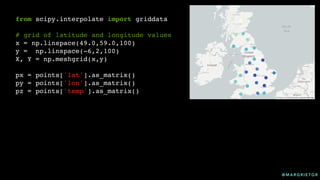 @ M A R G R I E T G R
from scipy.interpolate import griddata
# grid of latitude and longitude values
x = np.linspace(49.0,59.0,100)
y = np.linspace(-6,2,100)
X, Y = np.meshgrid(x,y)
px = points['lat'].as_matrix()
py = points['lon'].as_matrix()
pz = points['temp'].as_matrix()
 