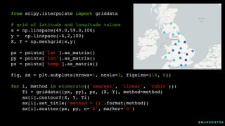 @ M A R G R I E T G R
from scipy.interpolate import griddata
# grid of latitude and longitude values
x = np.linspace(49.0,59.0,100)
y = np.linspace(-6,2,100)
X, Y = np.meshgrid(x,y)
px = points['lat'].as_matrix()
py = points['lon'].as_matrix()
pz = points['temp'].as_matrix()
fig, ax = plt.subplots(nrows=1, ncols=3, figsize=(18, 8))
for i, method in enumerate(('nearest', 'linear', 'cubic')):
Ti = griddata((px, py), pz, (X, Y), method=method)
ax[i].contourf(X, Y, Ti)
ax[i].set_title('method = {}'.format(method))
ax[i].scatter(px, py, c='k', marker='o')
 