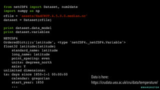 @ M A R G R I E T G R
from netCDF4 import Dataset, num2date
import numpy as np
cfile = 'assets/HadCRUT.4.5.0.0.median.nc'
dataset = Dataset(cfile)
print dataset.data_model
print dataset.variables
NETCDF4
OrderedDict([(u'latitude', <type 'netCDF4._netCDF4.Variable'>
float32 latitude(latitude)
standard_name: latitude
long_name: latitude
point_spacing: even
units: degrees_north
axis: Y
unlimited dimensions:
ts: days since 1850-1-1 00:00:00
calendar: gregorian
start_year: 1850
...
Data is here:
https://crudata.uea.ac.uk/cru/data/temperature/
 