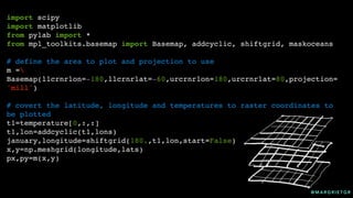 @ M A R G R I E T G R
import scipy
import matplotlib
from pylab import *
from mpl_toolkits.basemap import Basemap, addcyclic, shiftgrid, maskoceans
# define the area to plot and projection to use
m =
Basemap(llcrnrlon=-180,llcrnrlat=-60,urcrnrlon=180,urcrnrlat=80,projection=
'mill')
# covert the latitude, longitude and temperatures to raster coordinates to
be plotted
t1=temperature[0,:,:]
t1,lon=addcyclic(t1,lons)
january,longitude=shiftgrid(180.,t1,lon,start=False)
x,y=np.meshgrid(longitude,lats)
px,py=m(x,y)
 