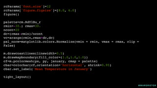 @ M A R G R I E T G R
rcParams['font.size']=12
rcParams['figure.figsize']=[8.0, 6.0]
figure()
palette=cm.RdYlBu_r
rmin=-30.; rmax=30.
ncont=20
dc=(rmax-rmin)/ncont
vc=arange(rmin,rmax+dc,dc)
pal_norm=matplotlib.colors.Normalize(vmin = rmin, vmax = rmax, clip =
False)
m.drawcoastlines(linewidth=0.5)
m.drawmapboundary(fill_color=(1.0,1.0,1.0))
cf=m.pcolormesh(px, py, january, cmap = palette)
cbar=colorbar(cf,orientation='horizontal', shrink=0.95)
cbar.set_label('Mean Temperature in January')
tight_layout()
 
