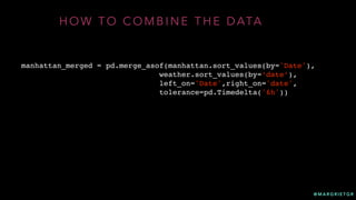 @ M A R G R I E T G R
H O W T O C O M B I N E T H E D ATA
manhattan_merged = pd.merge_asof(manhattan.sort_values(by='Date'),
weather.sort_values(by=‘date’),
left_on='Date',right_on='date',
tolerance=pd.Timedelta('6h'))
 