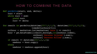 @ M A R G R I E T G R
H O W T O C O M B I N E T H E D ATA
def perdelta(start, end, delta):
curr = start
while curr < end:
yield curr
curr += delta
for result in perdelta(datetime(2017,4,1,0), datetime(2017,4,15,23),
timedelta(hours=1)):
colhour = manhattan.loc[manhattan['Date'] == result]
hour = pd.DataFrame([[result,borough,len(colhour.index),
colhour['Persons Injured'].sum(),
colhour['Persons Killed'].sum(),
if result == datetime(2017,4,1,0):
newhour = hour.copy()
else:
newhour = newhour.append(hour)
 