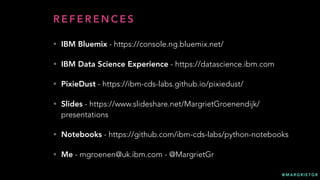 @ M A R G R I E T G R
R E F E R E N C E S
• IBM Bluemix - https://console.ng.bluemix.net/
• IBM Data Science Experience - https://datascience.ibm.com
• PixieDust - https://ibm-cds-labs.github.io/pixiedust/
• Slides - https://www.slideshare.net/MargrietGroenendijk/
presentations
• Notebooks - https://github.com/ibm-cds-labs/python-notebooks
• Me - mgroenen@uk.ibm.com - @MargrietGr
 