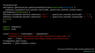 @ M A R G R I E T G R
%%javascript
navigator.geolocation.getCurrentPosition(function(position) {
console.log(position.coords.latitude, position.coords.longitude);
setTimeout(function() {
IPython.notebook.kernel.execute('lat="' + position.coords.latitude + '";')
IPython.notebook.kernel.execute('lon="' + position.coords.longitude + '";')
},5000)
});
import requests
import json
line='https://'+username+':'+password+
'@twcservice.mybluemix.net/api/weather/v1/geocode/'+
lat+'/'+lon+'/forecast/intraday/10day.json?&units=m'
r=requests.get(line)
weather = json.loads(r.text)
Get access to the API here: https://console.ng.bluemix.net/
 