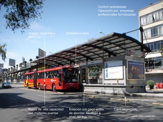onésimo flores + rodrigo díaz
Carril segregadoBuses de alta capacidad
con múltiples puertas
Estación con pago antes
de abordar. Ascenso a
nivel del bus
Imagen integrada y
distintiva
Control centralizado
Operación por empresas
profesionales formalizadas
Señalética clara
 