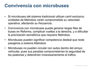 Convivencia con microbuses
onésimo flores + rodrigo díaz
• Si microbuses del sistema tradicional utilizan carril exclusivo,
unidades de Metrobús verán comprometida su velocidad
operativa, afectando su frecuencia.
• Convivencia con microbuses puede generar largas filas de
buses en Reforma, complicar vueltas a la derecha, y a dificultar
la priorización semafórica que requiere Metrobús.
• Microbuses pueden significar competencia desleal que reste
pasajeros a sistema Metrobús
• Microbuses no pueden circular con autos dentro del arroyo
vehicular, pues sus paradas comprometerían la seguridad de
los peatones y detendrían innecesariamente el tráfico.
 