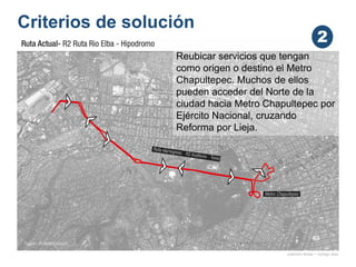 Criterios de solución
onésimo flores + rodrigo díaz
Reubicar servicios que tengan
como origen o destino el Metro
Chapultepec. Muchos de ellos
pueden acceder del Norte de la
ciudad hacia Metro Chapultepec por
Ejército Nacional, cruzando
Reforma por Lieja.
2
 