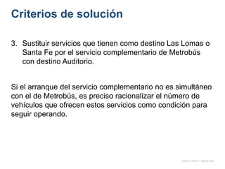Criterios de solución
onésimo flores + rodrigo díaz
3. Sustituir servicios que tienen como destino Las Lomas o
Santa Fe por el servicio complementario de Metrobús
con destino Auditorio.
Si el arranque del servicio complementario no es simultáneo
con el de Metrobús, es preciso racionalizar el número de
vehículos que ofrecen estos servicios como condición para
seguir operando.
 