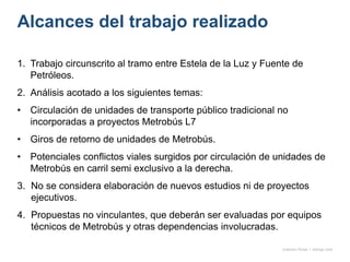 Alcances del trabajo realizado
1. Trabajo circunscrito al tramo entre Estela de la Luz y Fuente de
Petróleos.
2. Análisis acotado a los siguientes temas:
• Circulación de unidades de transporte público tradicional no
incorporadas a proyectos Metrobús L7
• Giros de retorno de unidades de Metrobús.
• Potenciales conflictos viales surgidos por circulación de unidades de
Metrobús en carril semi exclusivo a la derecha.
3. No se considera elaboración de nuevos estudios ni de proyectos
ejecutivos.
4. Propuestas no vinculantes, que deberán ser evaluadas por equipos
técnicos de Metrobús y otras dependencias involucradas.
onésimo flores + rodrigo díaz
 