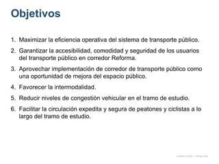 Objetivos
1. Maximizar la eficiencia operativa del sistema de transporte público.
2. Garantizar la accesibilidad, comodidad y seguridad de los usuarios
del transporte público en corredor Reforma.
3. Aprovechar implementación de corredor de transporte público como
una oportunidad de mejora del espacio público.
4. Favorecer la intermodalidad.
5. Reducir niveles de congestión vehicular en el tramo de estudio.
6. Facilitar la circulación expedita y segura de peatones y ciclistas a lo
largo del tramo de estudio.
onésimo flores + rodrigo díaz
 
