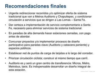 Recomendaciones finales
• Urgente redireccionar recorridos y/o optimizar oferta de sistema
tradicional que van a Metros Auditorio y Chapultepec, y condicionar
circulación a servicios que se dirigen a Las Lomas – Santa Fe.
• Dar certeza a implementación de servicio complementario a Santa
Fe, necesario para eliminar servicios de sistema tradicional.
• En paradas de alta demanda hacer estaciones cerradas, con pago
antes de abordar.
• Concursar proyectos y/o implementar procesos de diseño
participativo para paradas clave (Auditorio y cabecera poniente) y
espacios públicos.
• Establecer red de puntos de carga de tarjetas a lo largo del corredor.
• Priorizar circulación ciclista; construir al mismo tiempo que carril.
• Auditorio es y será un gran centro de transferencia: Micros, Metro,
Metrobus, taxis. Es indispensable desarrollar un diseño integral de
esta estación. onésimo flores + rodrigo díaz
 