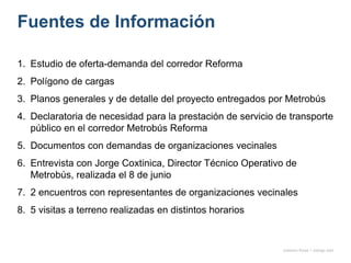 Fuentes de Información
1. Estudio de oferta-demanda del corredor Reforma
2. Polígono de cargas
3. Planos generales y de detalle del proyecto entregados por Metrobús
4. Declaratoria de necesidad para la prestación de servicio de transporte
público en el corredor Metrobús Reforma
5. Documentos con demandas de organizaciones vecinales
6. Entrevista con Jorge Coxtinica, Director Técnico Operativo de
Metrobús, realizada el 8 de junio
7. 2 encuentros con representantes de organizaciones vecinales
8. 5 visitas a terreno realizadas en distintos horarios
onésimo flores + rodrigo díaz
 