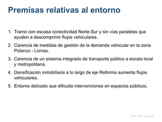 Premisas relativas al entorno
1. Tramo con escasa conectividad Norte-Sur y sin vías paralelas que
ayuden a descomprimir flujos vehiculares.
2. Carencia de medidas de gestión de la demanda vehicular en la zona
Polanco - Lomas.
3. Carencia de un sistema integrado de transporte público a escala local
y metropolitana.
4. Densificación inmobiliaria a lo largo de eje Reforma aumenta flujos
vehiculares.
5. Entorno delicado que dificulta intervenciones en espacios públicos.
onésimo flores + rodrigo díaz
 